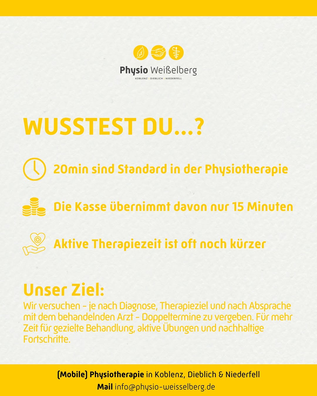 Photo by Physiotherapie Weißelberg in Physiotherapie Weißelberg. May be an image of poster, magazine and text that says 'Physio Weißelberg KORLANZ pa MINDERFPLL WUSSTEST DU...? 20min sind Standard in der Physiotherapie Die Kasse übernimmt davon nur 15 Minuten Aktive Therapiezeit ist oft noch kürzer Unser Ziel: Wir versuchen -jenach Diagnose, Therapieziel und nach Absprache -je mit dem behandelnden Arzt Doppeltermine zu vergeben. Für mehr Zeit für gezielte Behandlung, aktive Ubungen und nachhaltige Fortschritte. (Mobile) Physiotherapie in Koblenz, Dieblich & Niederfell Mail info@physio-weisselberg.de'.